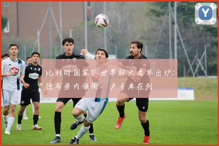 比利时国家队世界杯大名单出炉：德布劳内领衔，卢卡库在列