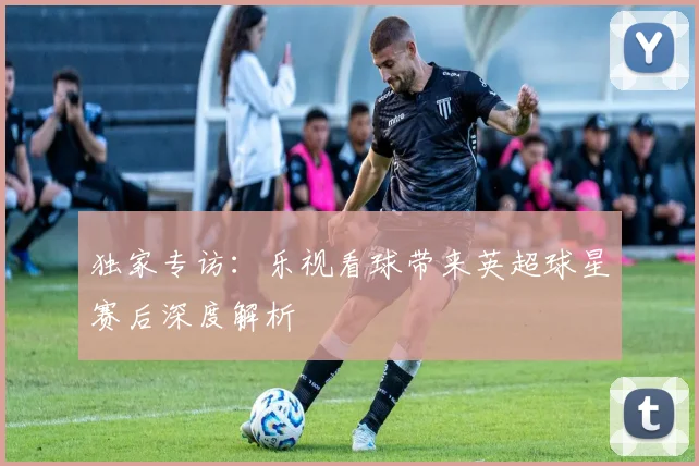 独家专访：乐视看球带来英超球星赛后深度解析