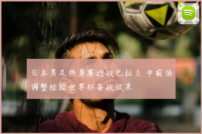 日本男足热身赛迎战巴拉圭 中前场调整检验世界杯备战效果