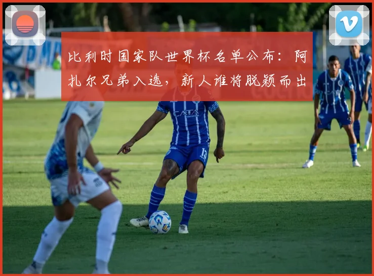 比利时国家队世界杯名单公布：阿扎尔兄弟入选，新人谁将脱颖而出？