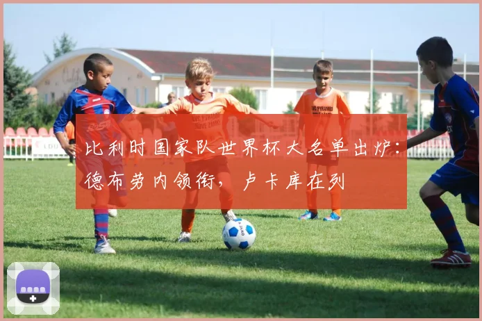 比利时国家队世界杯大名单出炉：德布劳内领衔，卢卡库在列