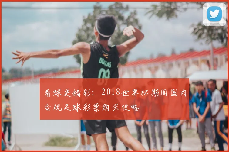 看球更精彩：2018世界杯期间国内合规足球彩票购买攻略