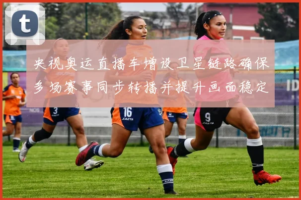 央视奥运直播车增设卫星链路确保多场赛事同步转播并提升画面稳定性