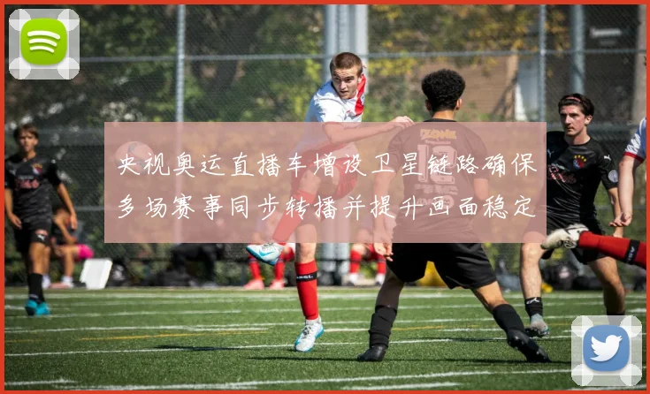 央视奥运直播车增设卫星链路确保多场赛事同步转播并提升画面稳定性