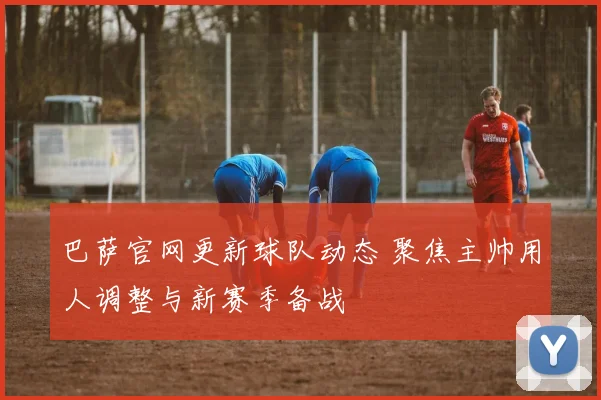 巴萨官网更新球队动态 聚焦主帅用人调整与新赛季备战